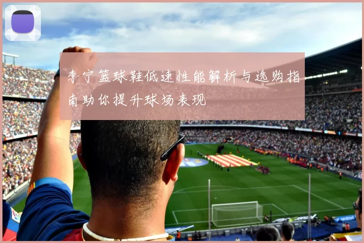 李宁篮球鞋低速性能解析与选购指南助你提升球场表现