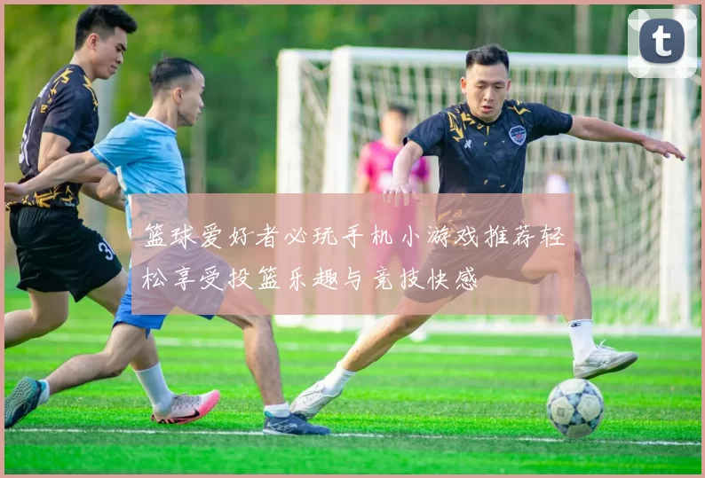 篮球爱好者必玩手机小游戏推荐轻松享受投篮乐趣与竞技快感