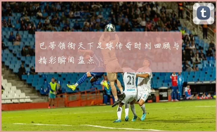 巴蒂领衔天下足球传奇时刻回顾与精彩瞬间盘点