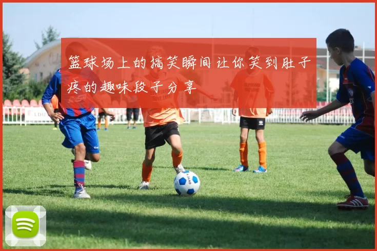 篮球场上的搞笑瞬间让你笑到肚子疼的趣味段子分享