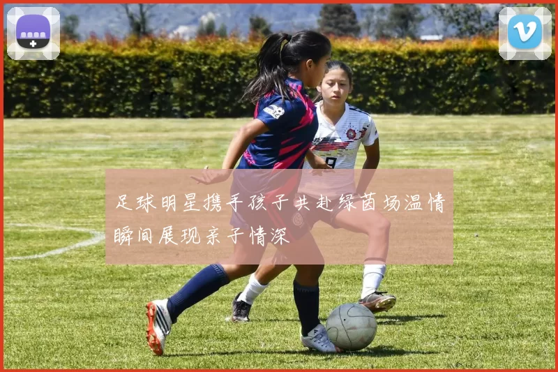 足球明星携手孩子共赴绿茵场温情瞬间展现亲子情深