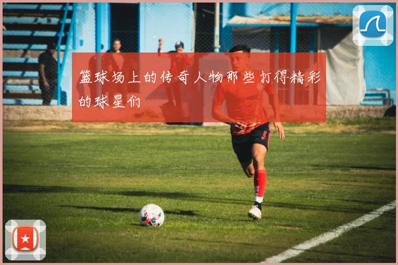 篮球场上的传奇人物那些打得精彩的球星们