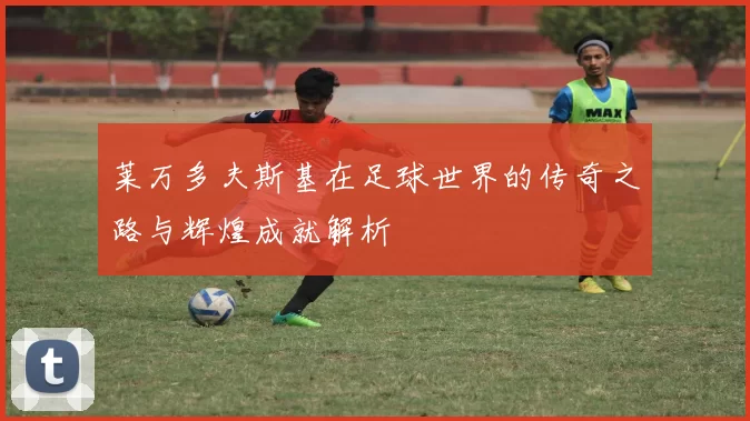 莱万多夫斯基在足球世界的传奇之路与辉煌成就解析