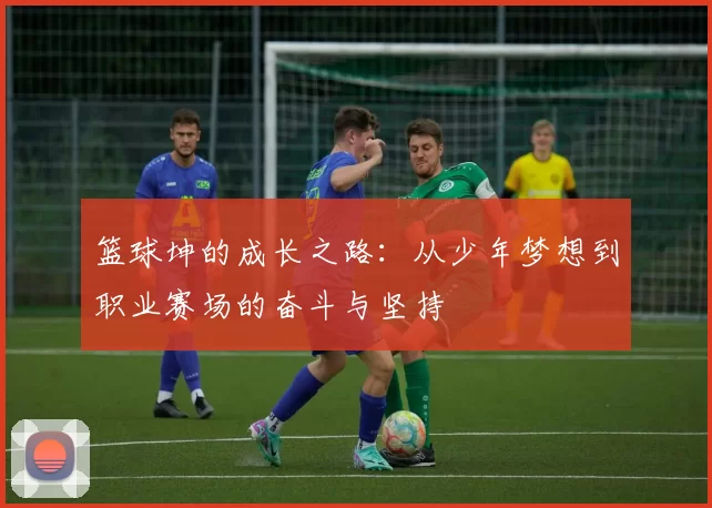 篮球坤的成长之路：从少年梦想到职业赛场的奋斗与坚持